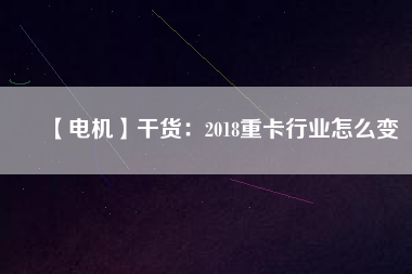 【電機】干貨：2018重卡行業(yè)怎么變
          