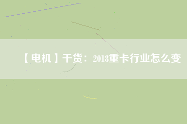 【電機】干貨：2018重卡行業(yè)怎么變
          