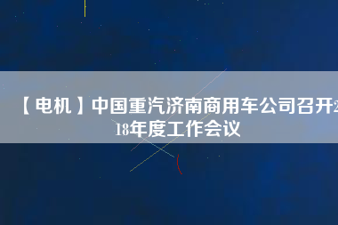 【電機】中國重汽濟南商用車公司召開2018年度工作會議
          