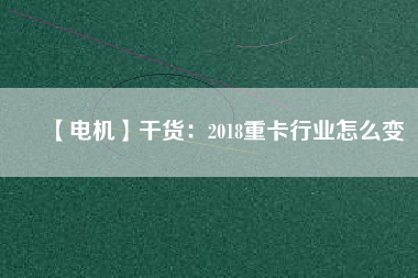 【電機】干貨：2018重卡行業(yè)怎么變
          