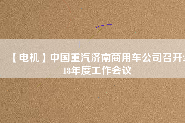 【電機】中國重汽濟南商用車公司召開2018年度工作會議
          