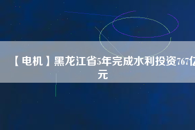 【電機(jī)】黑龍江省5年完成水利投資767億元
          