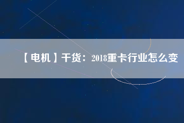 【電機】干貨：2018重卡行業(yè)怎么變
          