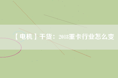 【電機】干貨：2018重卡行業(yè)怎么變
          