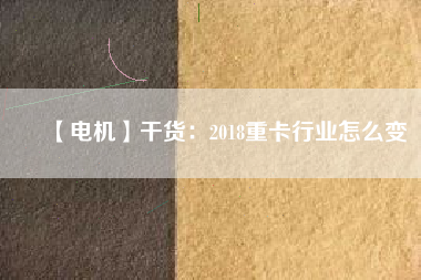 【電機】干貨：2018重卡行業(yè)怎么變
          