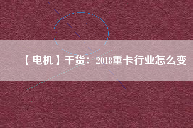 【電機】干貨：2018重卡行業(yè)怎么變
          