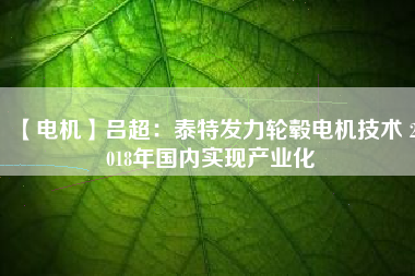 【電機】呂超：泰特發(fā)力輪轂電機技術 2018年國內(nèi)實現(xiàn)產(chǎn)業(yè)化